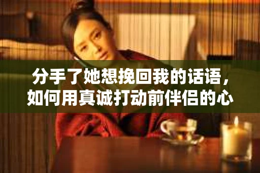 分手了她想挽回我的话语，如何用真诚打动前伴侣的心