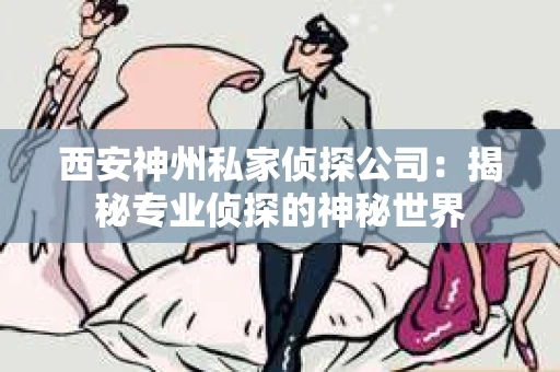 西安神州私家侦探公司：揭秘专业侦探的神秘世界