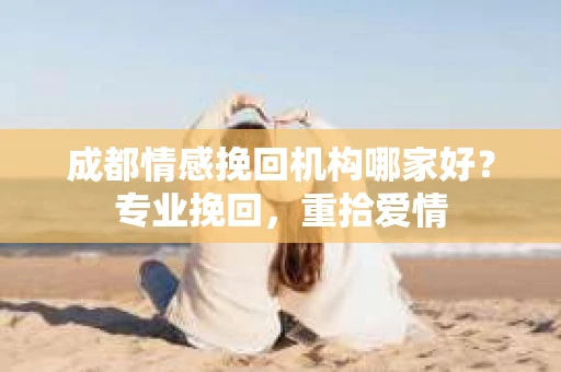成都情感挽回机构哪家好？专业挽回，重拾爱情